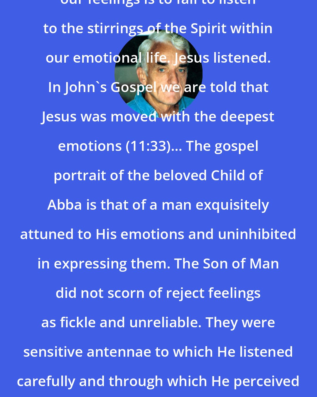 Brennan Manning: To ignore, repress, or dismiss our feelings is to fail to listen to the stirrings of the Spirit within our emotional life. Jesus listened. In John's Gospel we are told that Jesus was moved with the deepest emotions (11:33)... The gospel portrait of the beloved Child of Abba is that of a man exquisitely attuned to His emotions and uninhibited in expressing them. The Son of Man did not scorn of reject feelings as fickle and unreliable. They were sensitive antennae to which He listened carefully and through which He perceived the will of His Father for congruent speech and action.