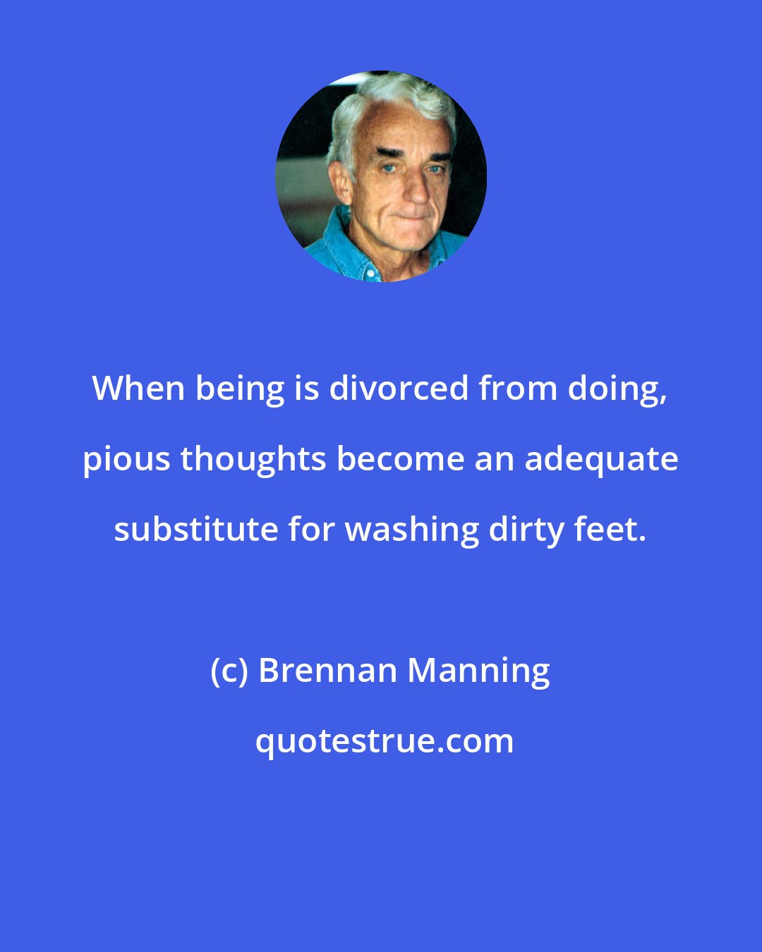 Brennan Manning: When being is divorced from doing, pious thoughts become an adequate substitute for washing dirty feet.