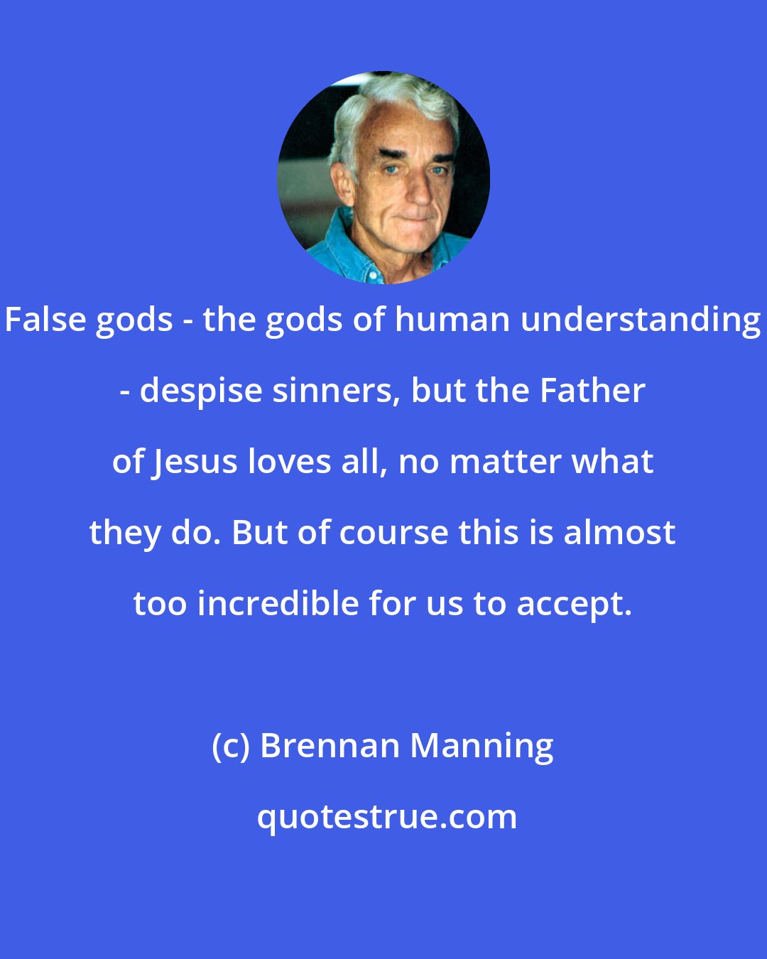 Brennan Manning: False gods - the gods of human understanding - despise sinners, but the Father of Jesus loves all, no matter what they do. But of course this is almost too incredible for us to accept.