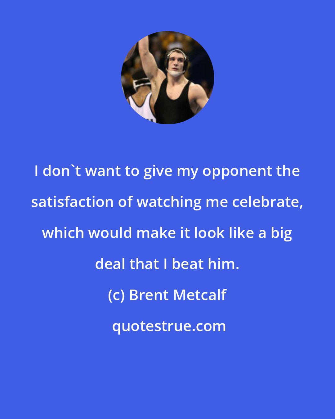 Brent Metcalf: I don't want to give my opponent the satisfaction of watching me celebrate, which would make it look like a big deal that I beat him.