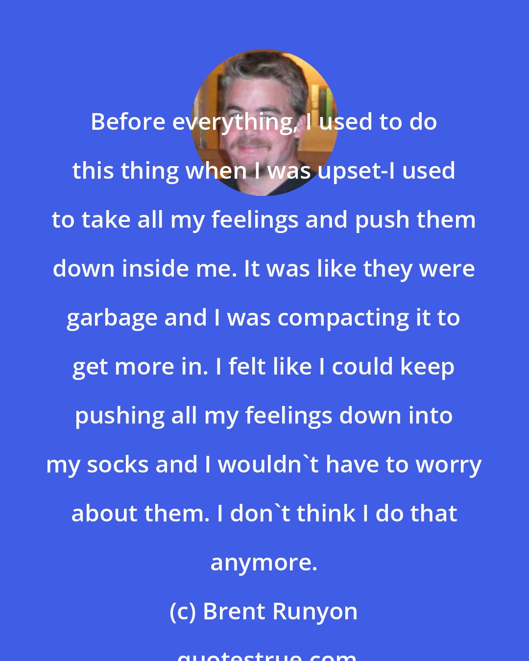 Brent Runyon: Before everything, I used to do this thing when I was upset-I used to take all my feelings and push them down inside me. It was like they were garbage and I was compacting it to get more in. I felt like I could keep pushing all my feelings down into my socks and I wouldn't have to worry about them. I don't think I do that anymore.