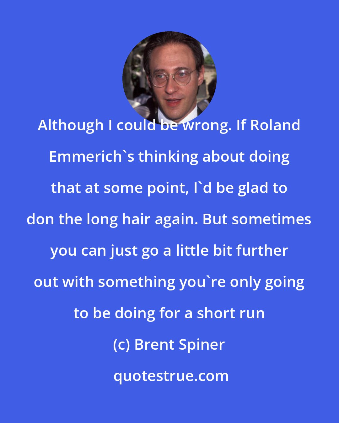 Brent Spiner: Although I could be wrong. If Roland Emmerich's thinking about doing that at some point, I'd be glad to don the long hair again. But sometimes you can just go a little bit further out with something you're only going to be doing for a short run