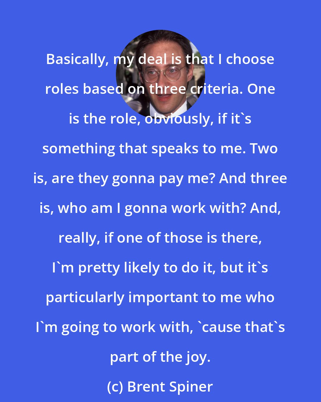 Brent Spiner: Basically, my deal is that I choose roles based on three criteria. One is the role, obviously, if it's something that speaks to me. Two is, are they gonna pay me? And three is, who am I gonna work with? And, really, if one of those is there, I'm pretty likely to do it, but it's particularly important to me who I'm going to work with, 'cause that's part of the joy.