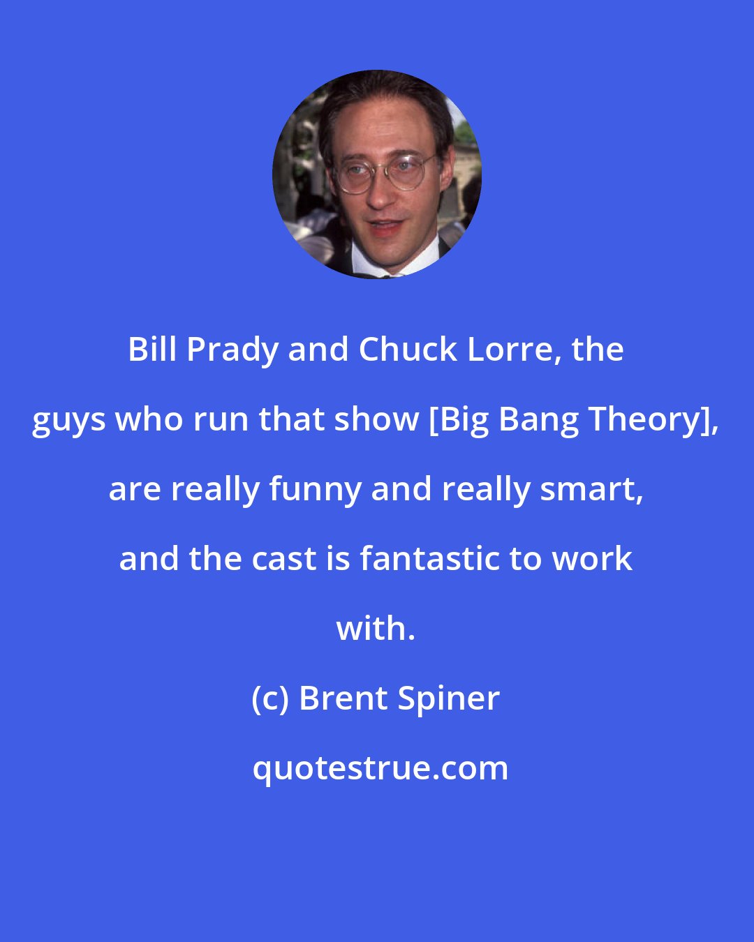 Brent Spiner: Bill Prady and Chuck Lorre, the guys who run that show [Big Bang Theory], are really funny and really smart, and the cast is fantastic to work with.