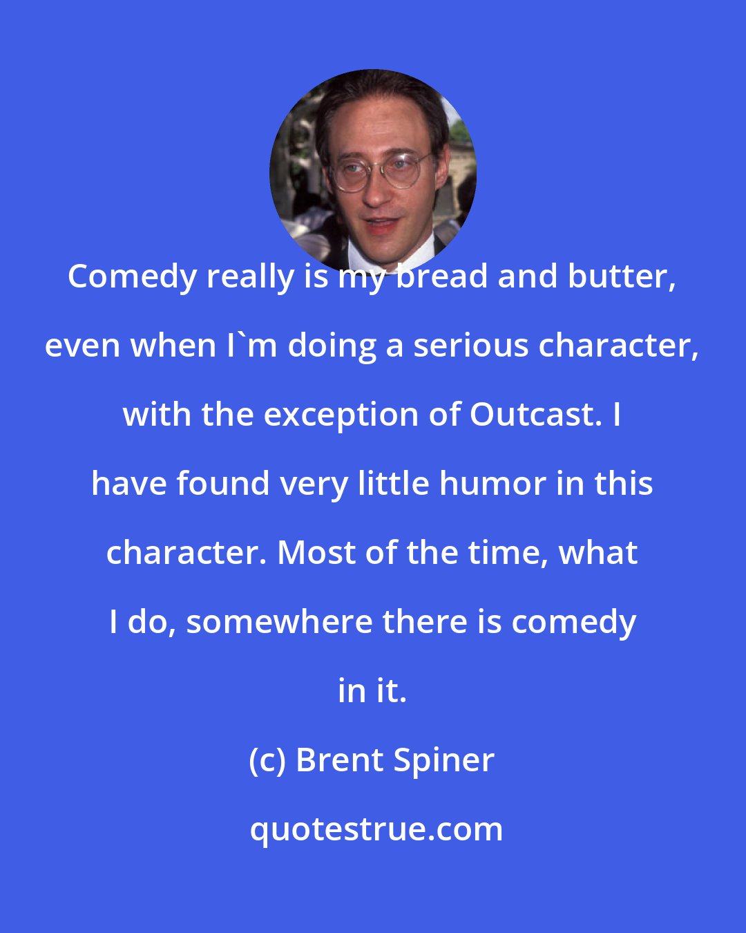 Brent Spiner: Comedy really is my bread and butter, even when I'm doing a serious character, with the exception of Outcast. I have found very little humor in this character. Most of the time, what I do, somewhere there is comedy in it.