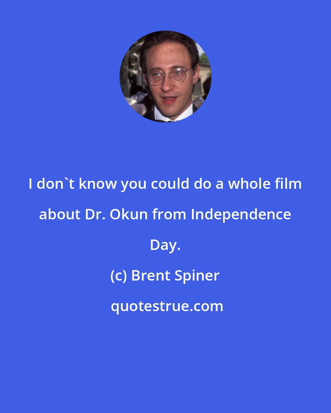 Brent Spiner: I don't know you could do a whole film about Dr. Okun from Independence Day.