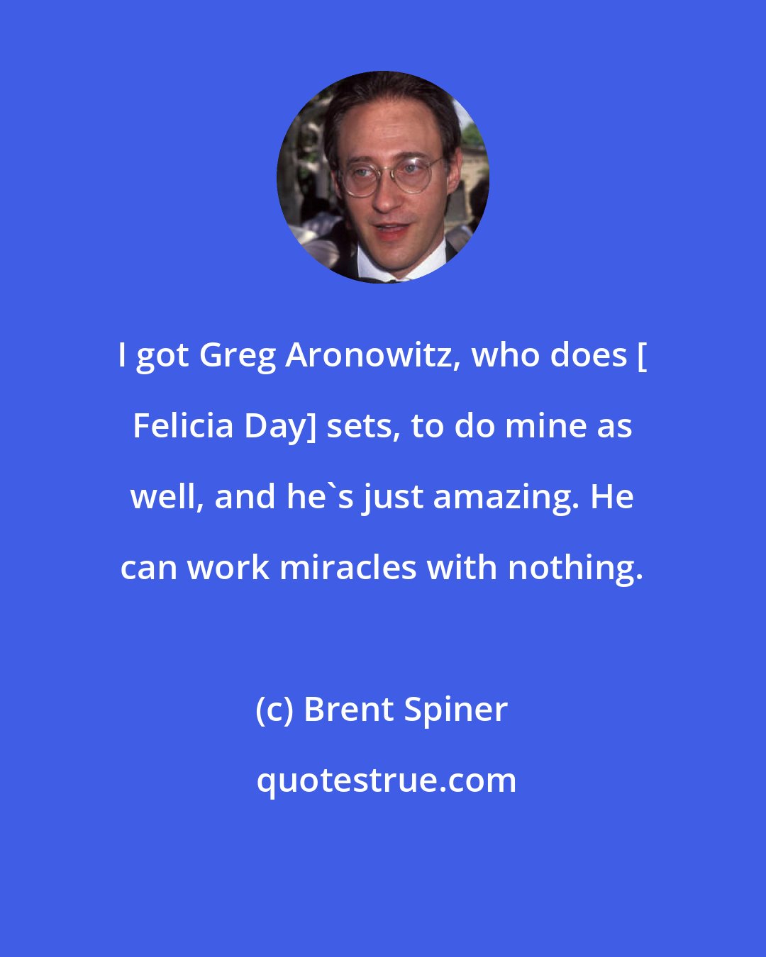 Brent Spiner: I got Greg Aronowitz, who does [ Felicia Day] sets, to do mine as well, and he's just amazing. He can work miracles with nothing.