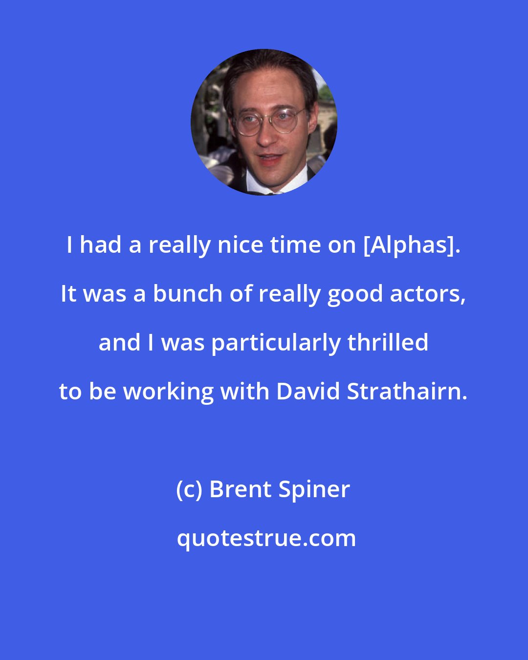 Brent Spiner: I had a really nice time on [Alphas]. It was a bunch of really good actors, and I was particularly thrilled to be working with David Strathairn.