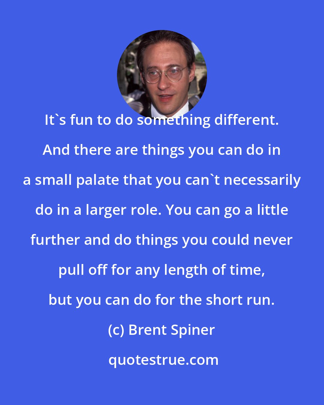 Brent Spiner: It's fun to do something different. And there are things you can do in a small palate that you can't necessarily do in a larger role. You can go a little further and do things you could never pull off for any length of time, but you can do for the short run.