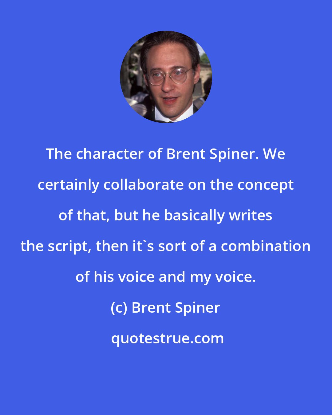 Brent Spiner: The character of Brent Spiner. We certainly collaborate on the concept of that, but he basically writes the script, then it's sort of a combination of his voice and my voice.