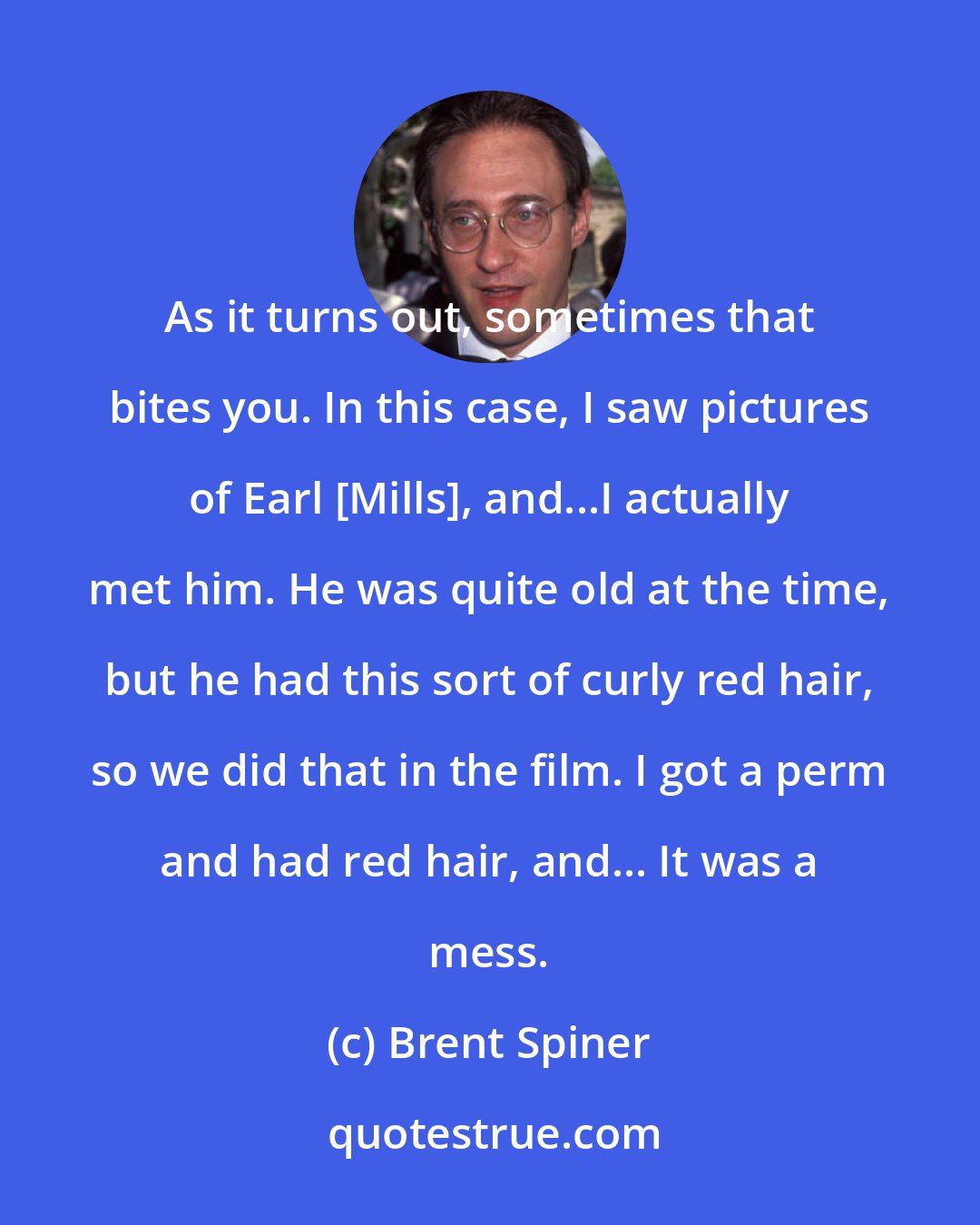 Brent Spiner: As it turns out, sometimes that bites you. In this case, I saw pictures of Earl [Mills], and...I actually met him. He was quite old at the time, but he had this sort of curly red hair, so we did that in the film. I got a perm and had red hair, and... It was a mess.