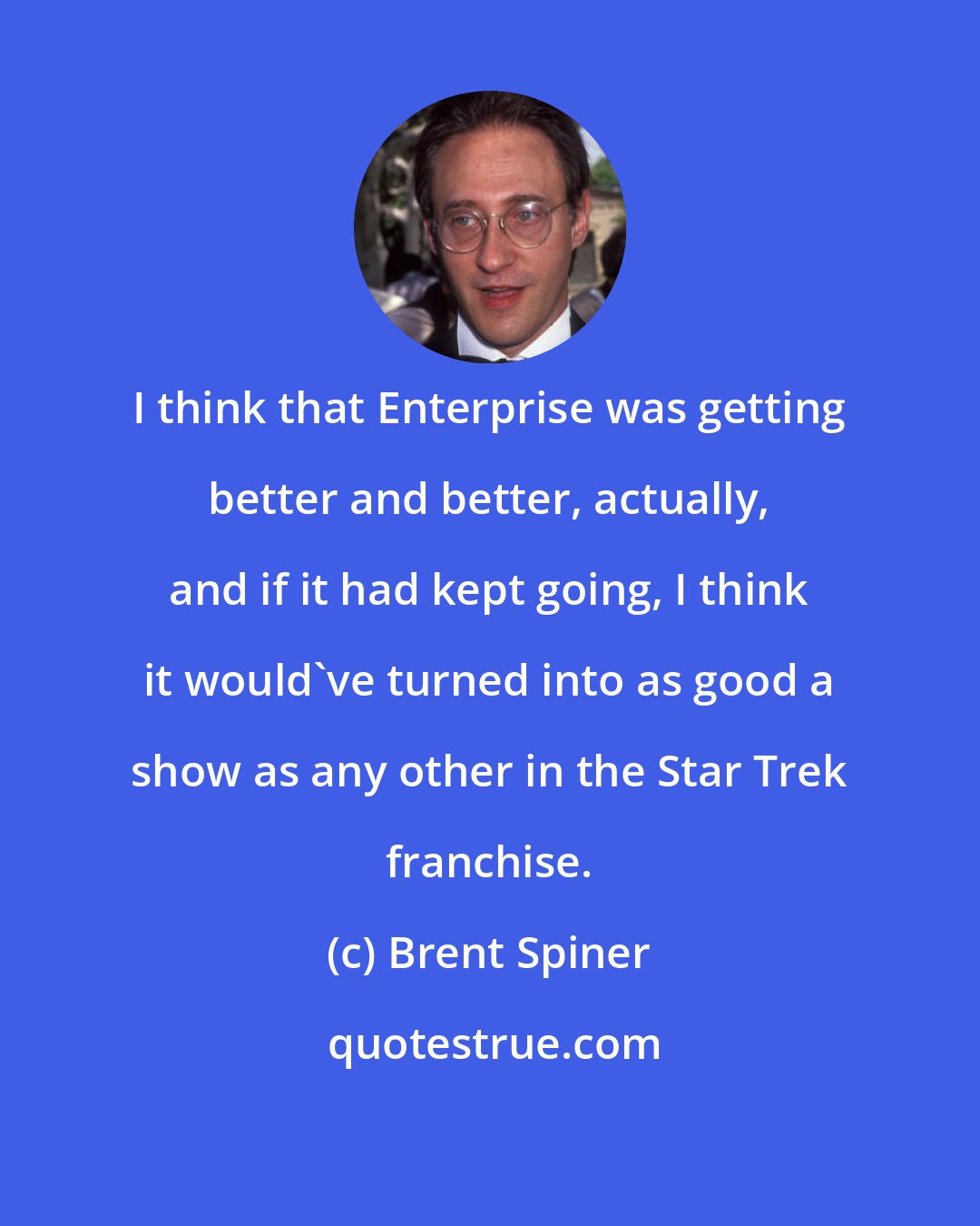 Brent Spiner: I think that Enterprise was getting better and better, actually, and if it had kept going, I think it would've turned into as good a show as any other in the Star Trek franchise.