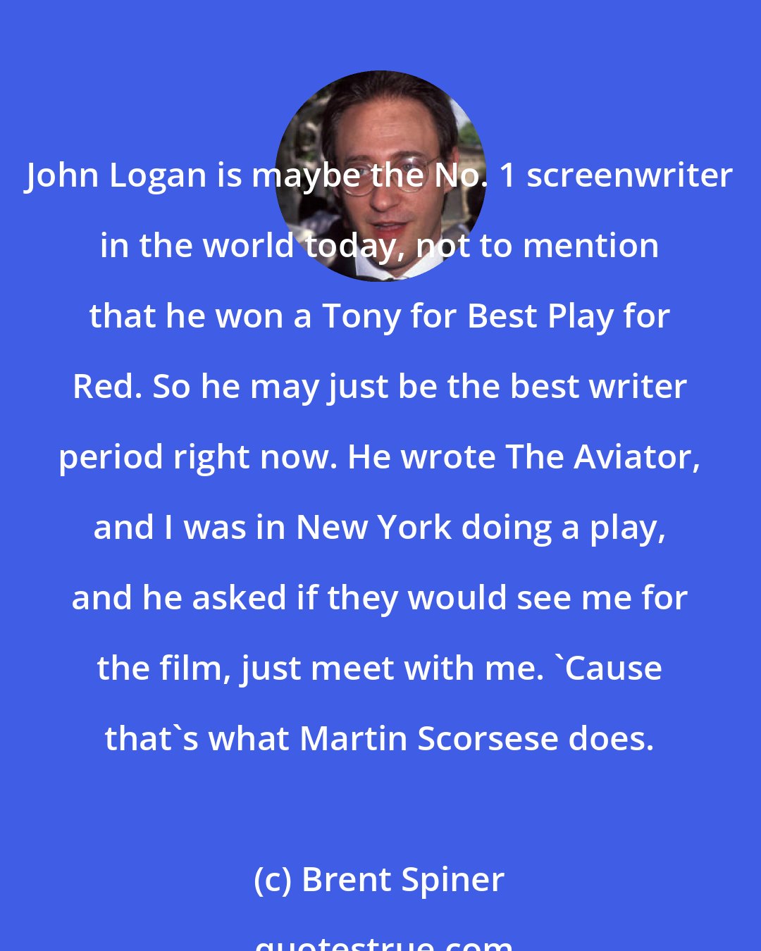 Brent Spiner: John Logan is maybe the No. 1 screenwriter in the world today, not to mention that he won a Tony for Best Play for Red. So he may just be the best writer period right now. He wrote The Aviator, and I was in New York doing a play, and he asked if they would see me for the film, just meet with me. 'Cause that's what Martin Scorsese does.