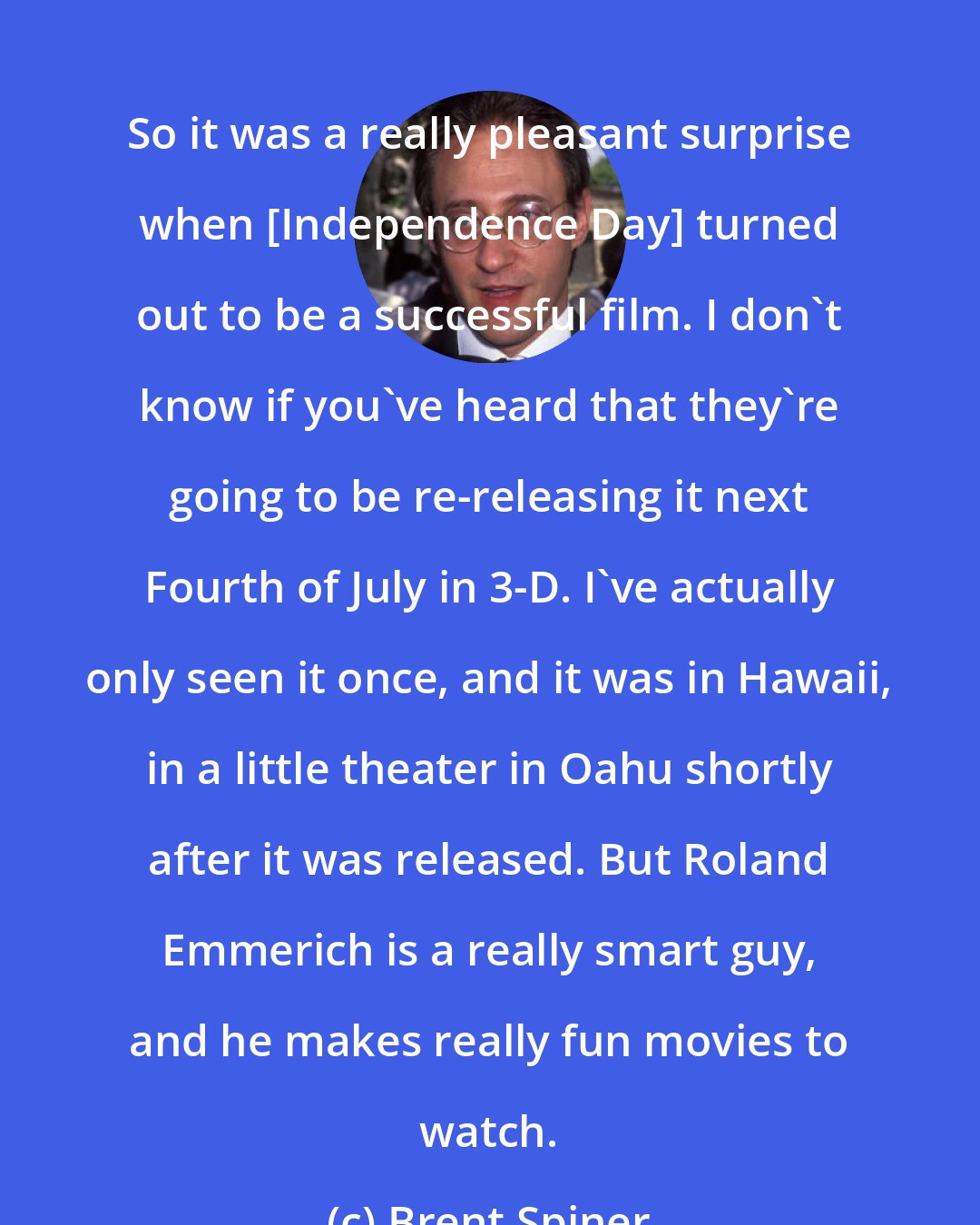 Brent Spiner: So it was a really pleasant surprise when [Independence Day] turned out to be a successful film. I don't know if you've heard that they're going to be re-releasing it next Fourth of July in 3-D. I've actually only seen it once, and it was in Hawaii, in a little theater in Oahu shortly after it was released. But Roland Emmerich is a really smart guy, and he makes really fun movies to watch.