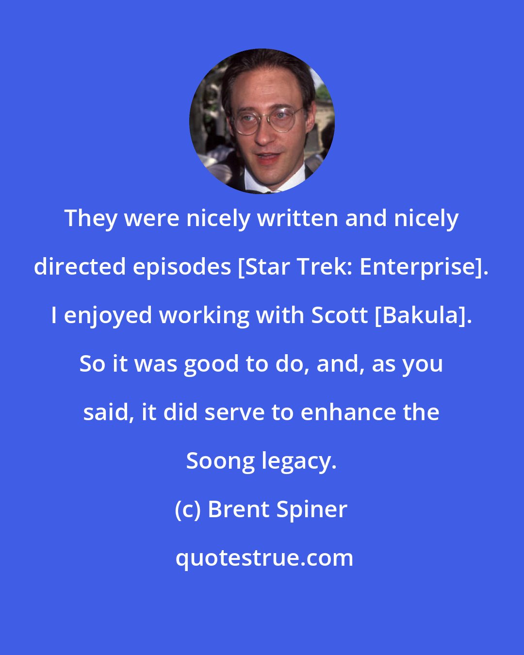 Brent Spiner: They were nicely written and nicely directed episodes [Star Trek: Enterprise]. I enjoyed working with Scott [Bakula]. So it was good to do, and, as you said, it did serve to enhance the Soong legacy.