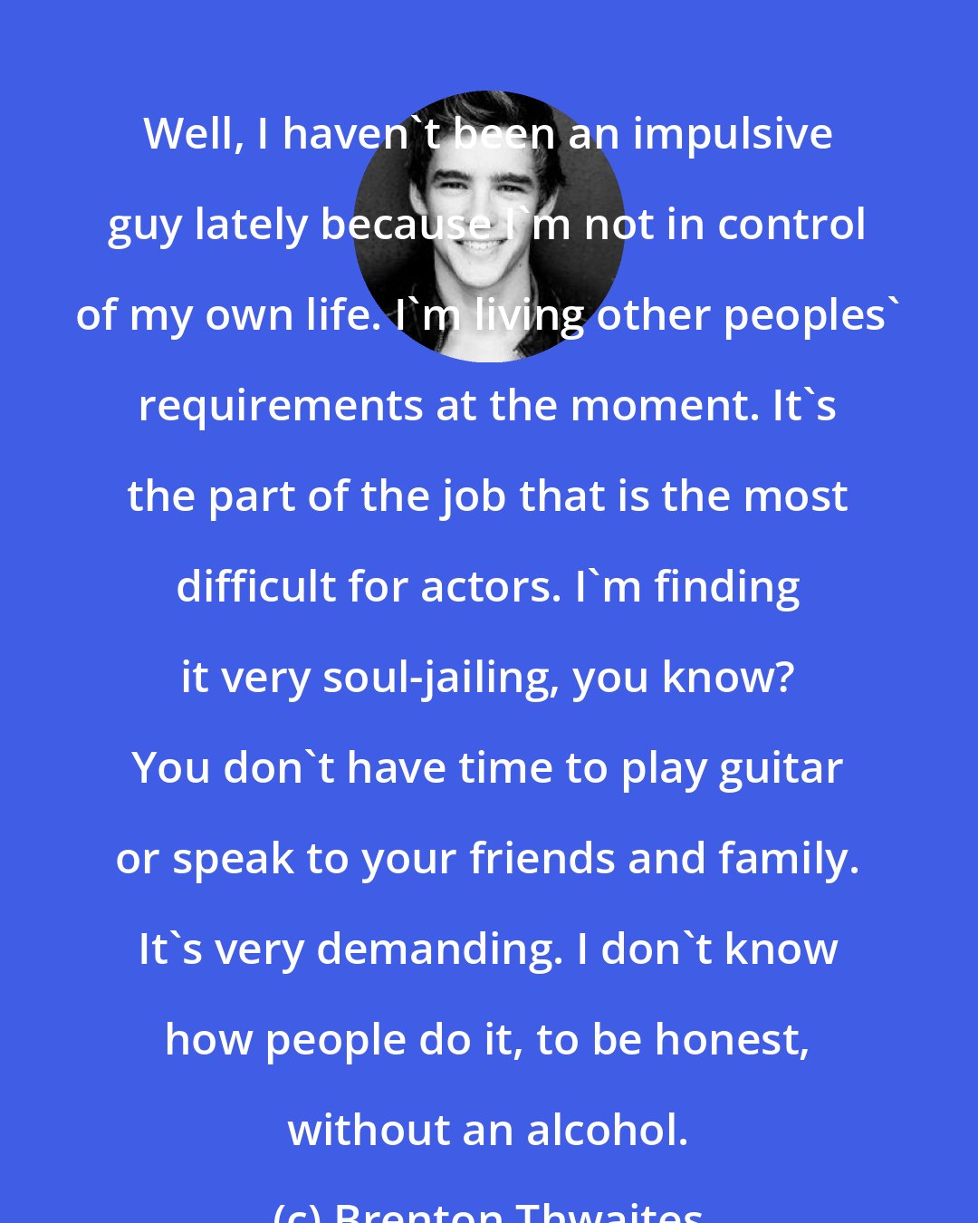 Brenton Thwaites: Well, I haven't been an impulsive guy lately because I'm not in control of my own life. I'm living other peoples' requirements at the moment. It's the part of the job that is the most difficult for actors. I'm finding it very soul-jailing, you know? You don't have time to play guitar or speak to your friends and family. It's very demanding. I don't know how people do it, to be honest, without an alcohol.