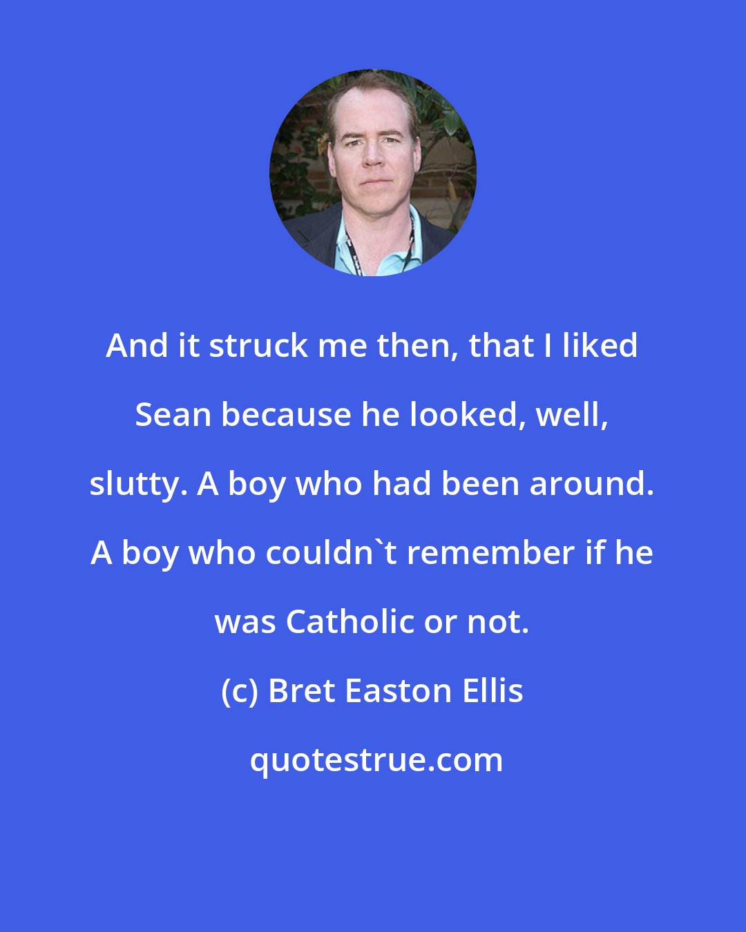 Bret Easton Ellis: And it struck me then, that I liked Sean because he looked, well, slutty. A boy who had been around. A boy who couldn't remember if he was Catholic or not.