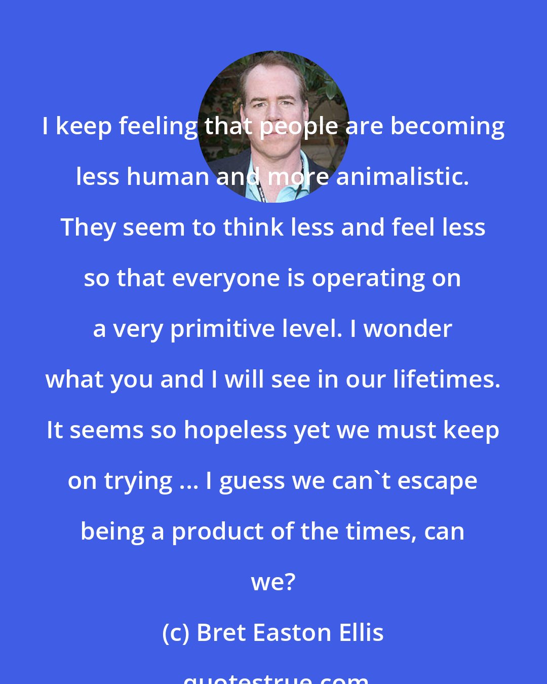 Bret Easton Ellis: I keep feeling that people are becoming less human and more animalistic. They seem to think less and feel less so that everyone is operating on a very primitive level. I wonder what you and I will see in our lifetimes. It seems so hopeless yet we must keep on trying ... I guess we can't escape being a product of the times, can we?