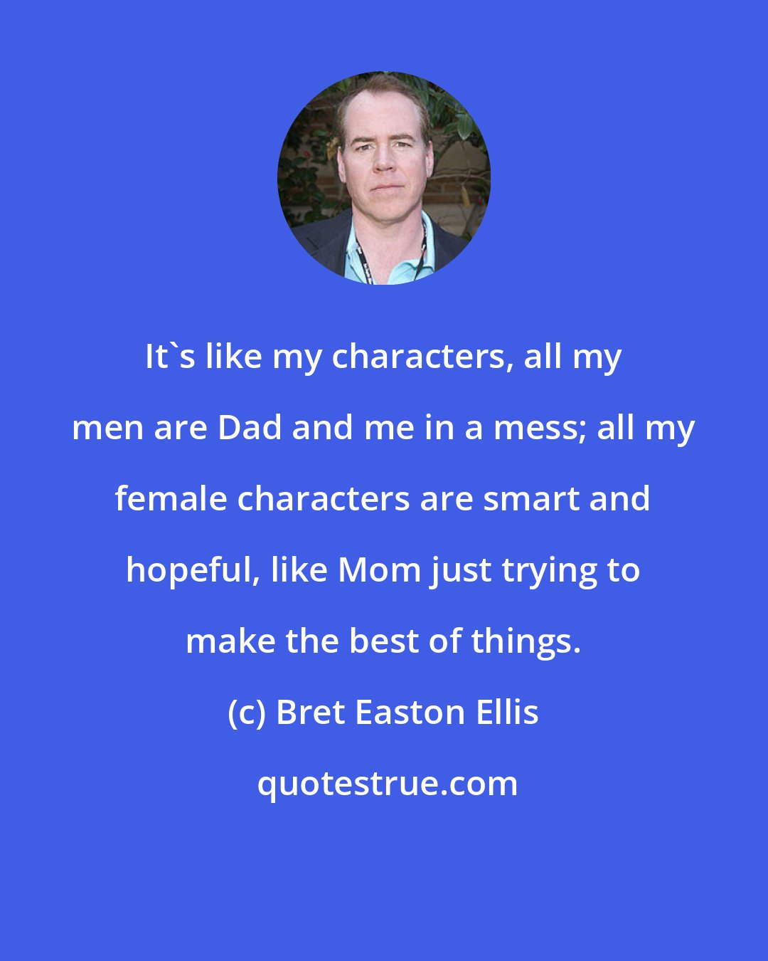 Bret Easton Ellis: It's like my characters, all my men are Dad and me in a mess; all my female characters are smart and hopeful, like Mom just trying to make the best of things.