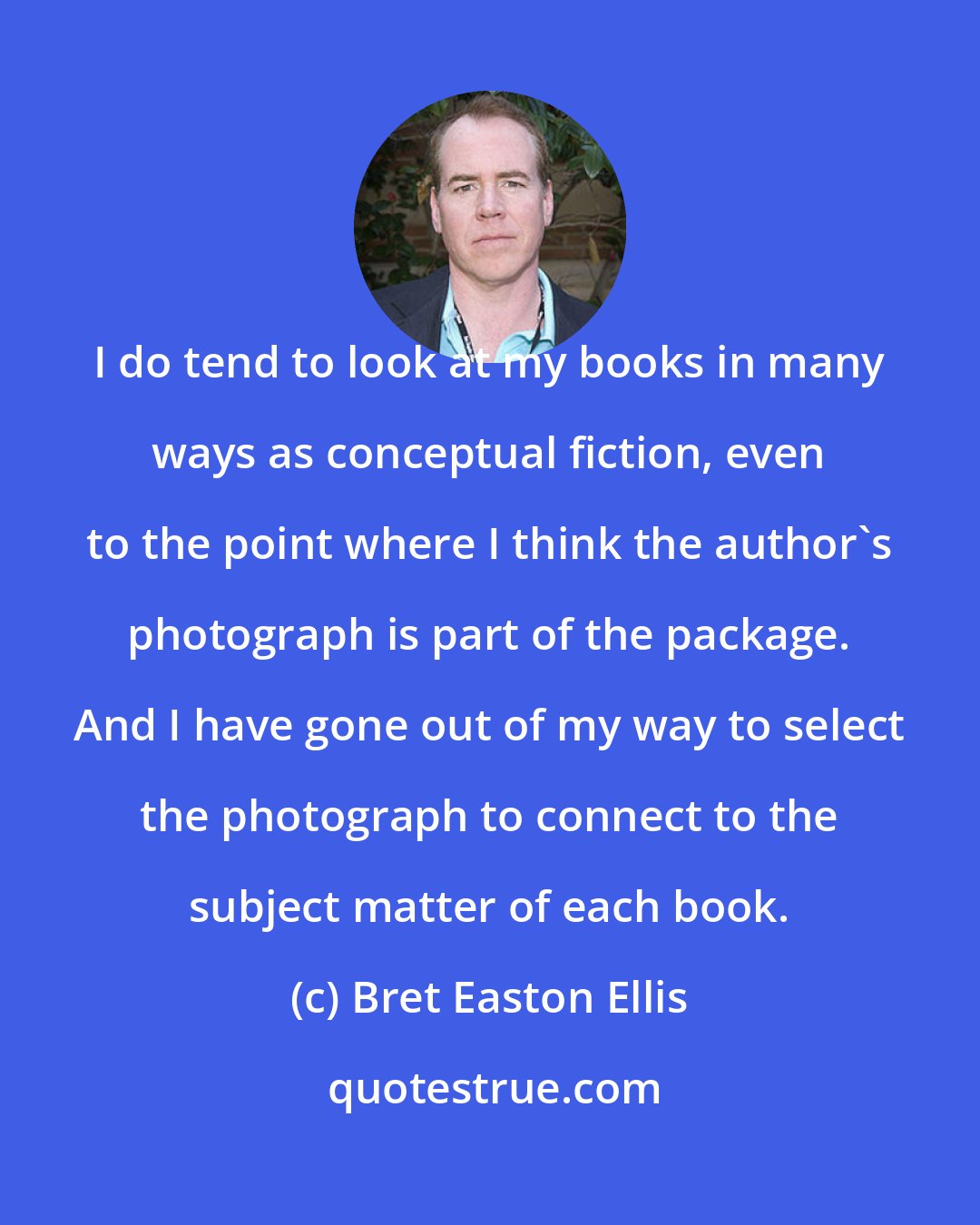 Bret Easton Ellis: I do tend to look at my books in many ways as conceptual fiction, even to the point where I think the author's photograph is part of the package. And I have gone out of my way to select the photograph to connect to the subject matter of each book.