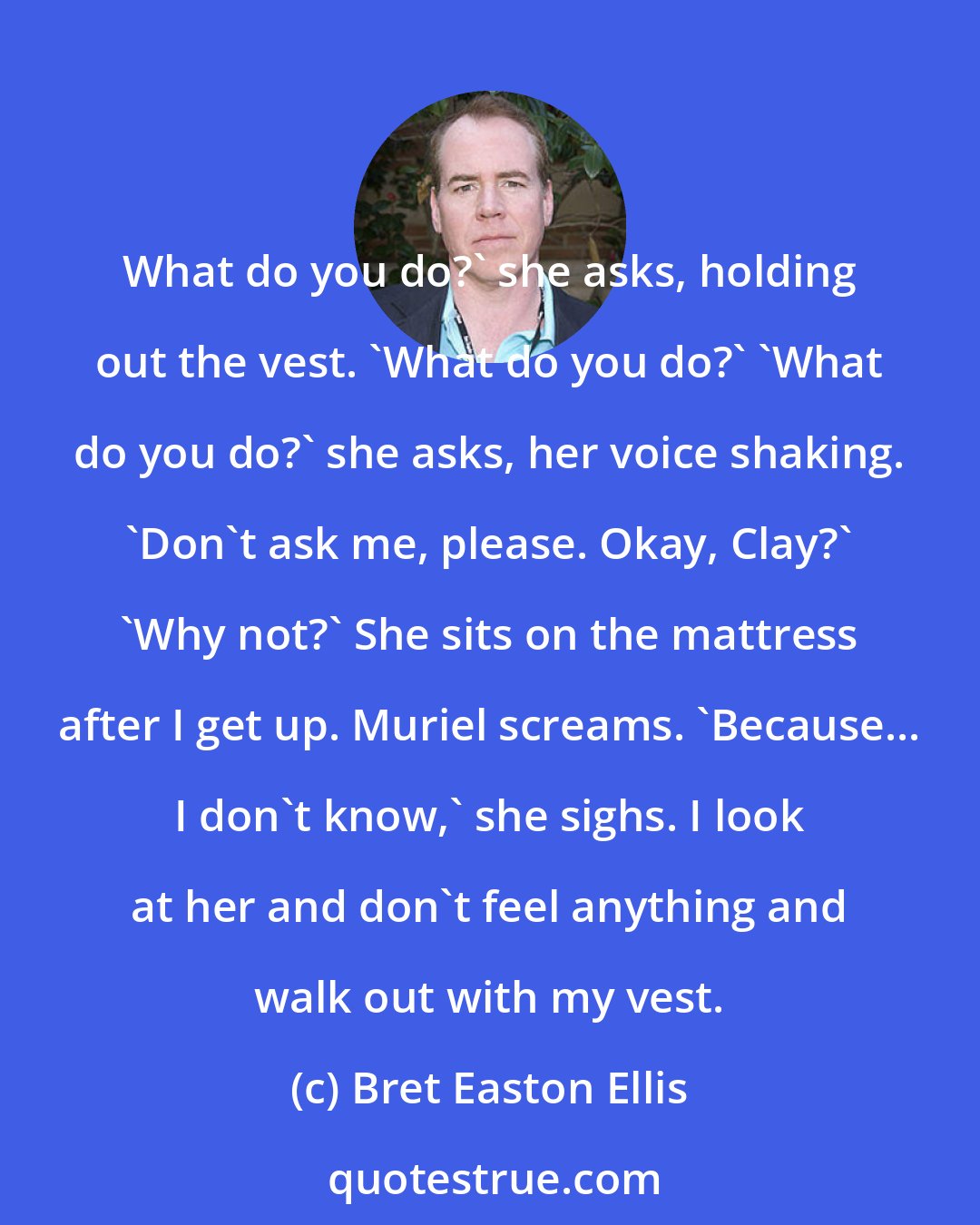 Bret Easton Ellis: What do you do?' she asks, holding out the vest. 'What do you do?' 'What do you do?' she asks, her voice shaking. 'Don't ask me, please. Okay, Clay?' 'Why not?' She sits on the mattress after I get up. Muriel screams. 'Because... I don't know,' she sighs. I look at her and don't feel anything and walk out with my vest.