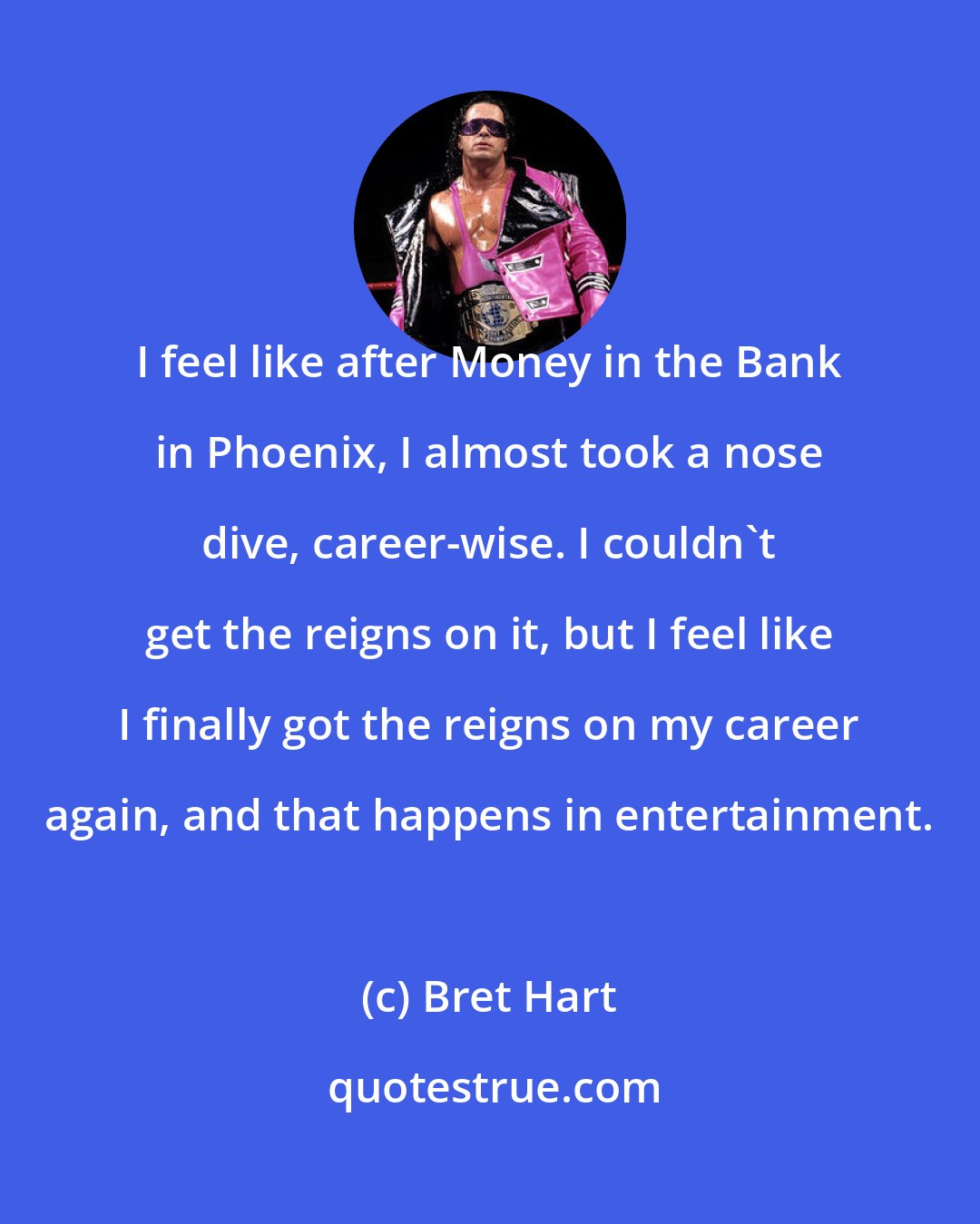 Bret Hart: I feel like after Money in the Bank in Phoenix, I almost took a nose dive, career-wise. I couldn't get the reigns on it, but I feel like I finally got the reigns on my career again, and that happens in entertainment.