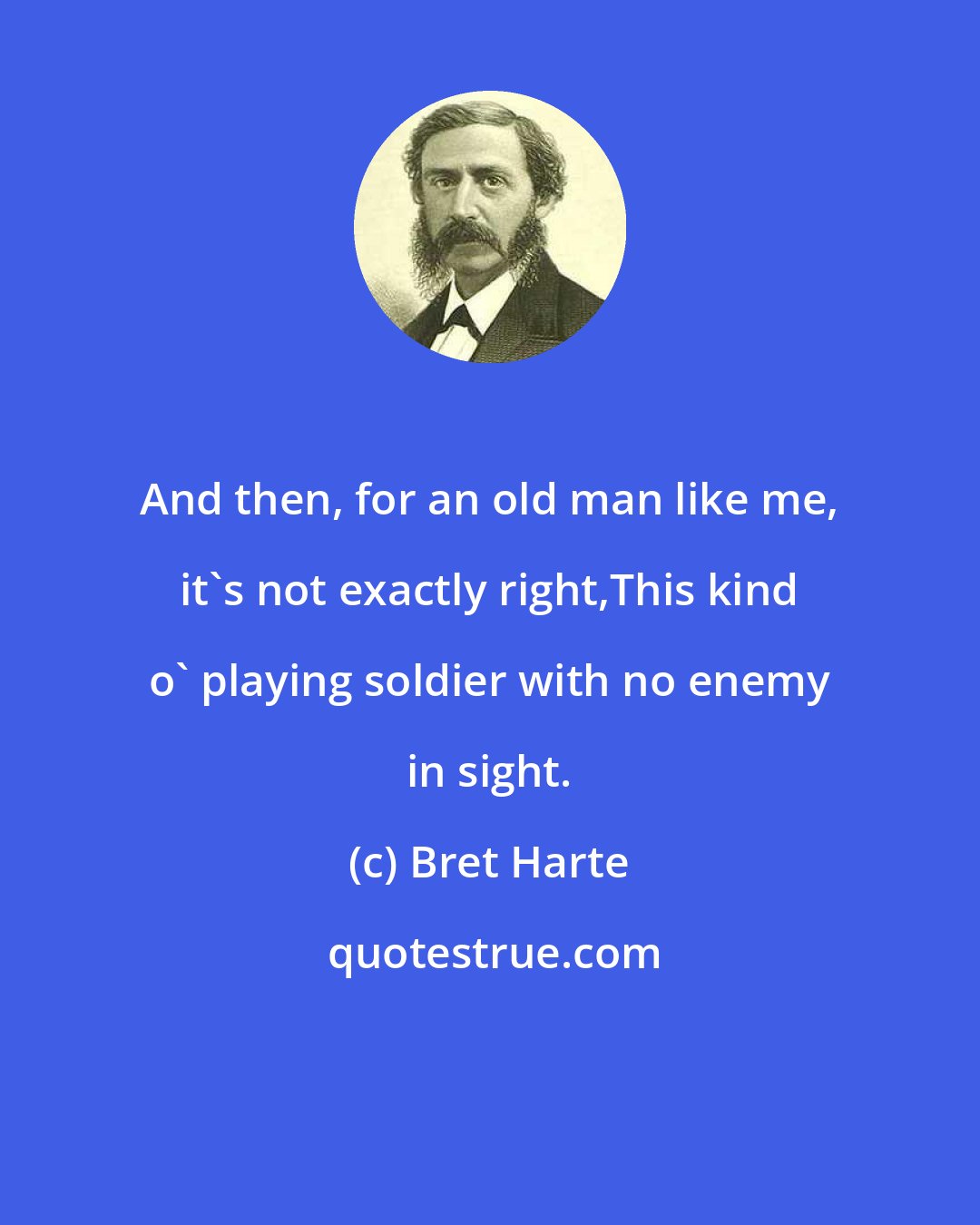 Bret Harte: And then, for an old man like me, it's not exactly right,This kind o' playing soldier with no enemy in sight.