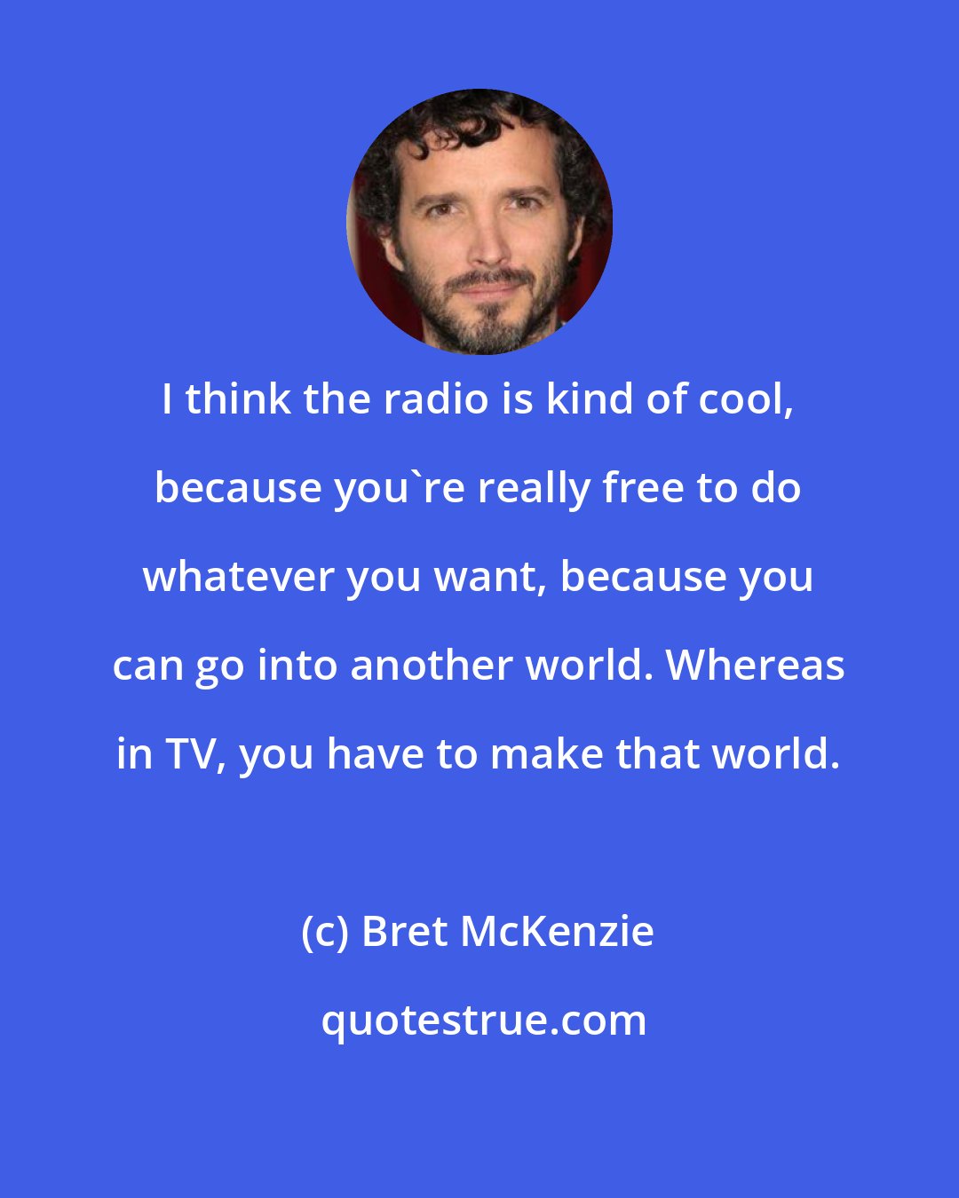 Bret McKenzie: I think the radio is kind of cool, because you're really free to do whatever you want, because you can go into another world. Whereas in TV, you have to make that world.