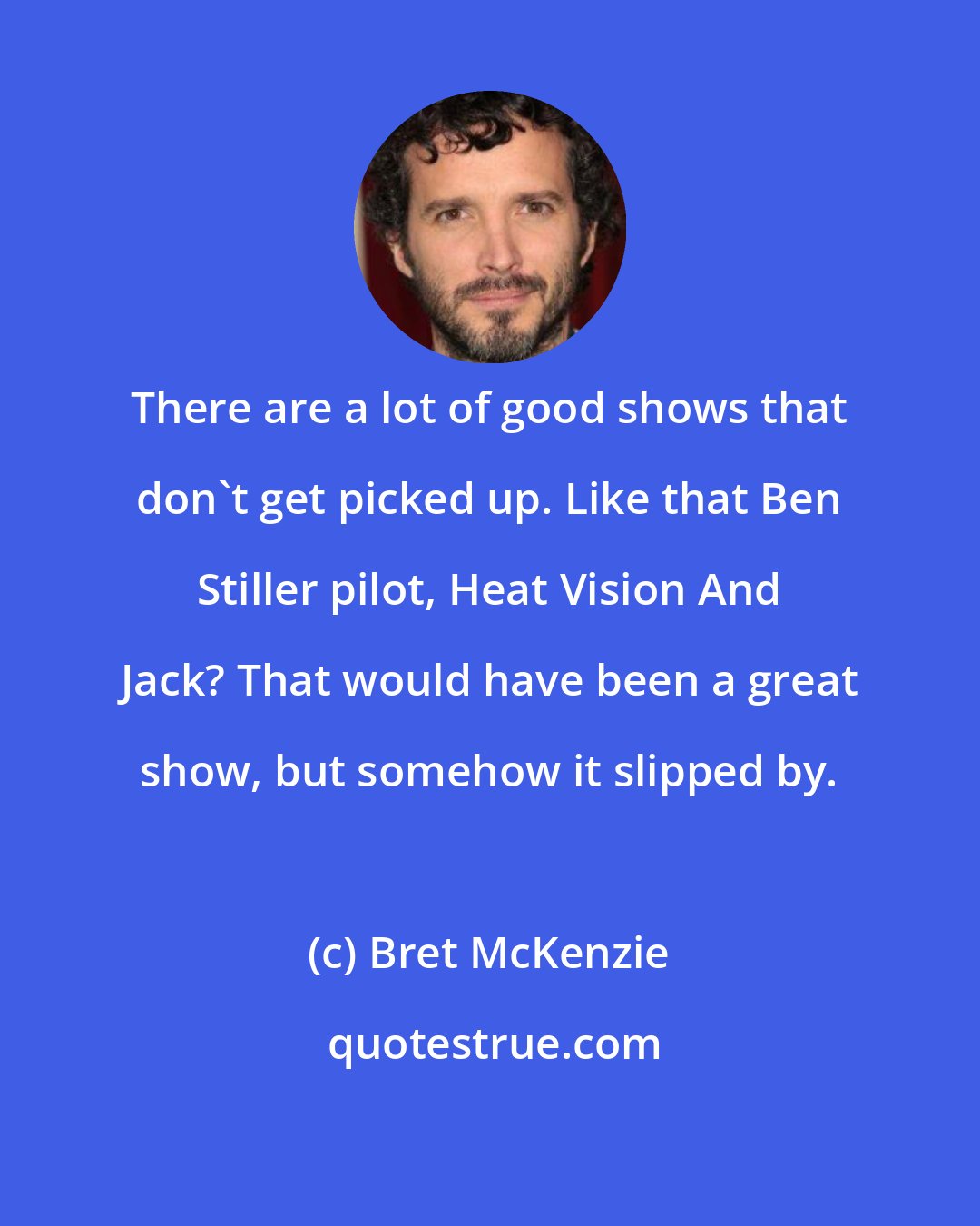 Bret McKenzie: There are a lot of good shows that don't get picked up. Like that Ben Stiller pilot, Heat Vision And Jack? That would have been a great show, but somehow it slipped by.