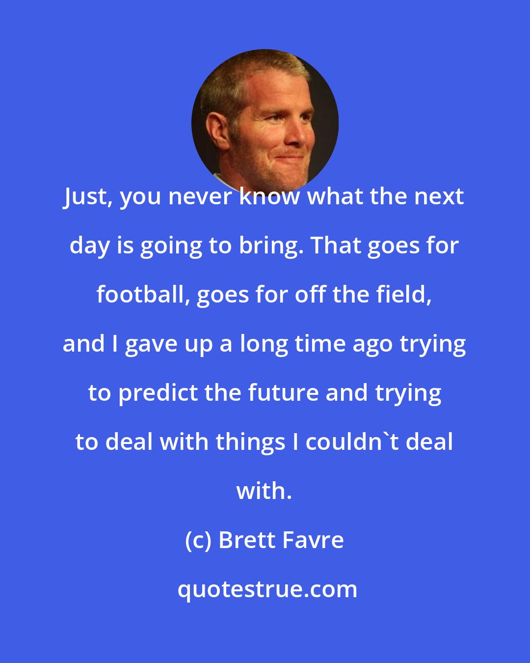 Brett Favre: Just, you never know what the next day is going to bring. That goes for football, goes for off the field, and I gave up a long time ago trying to predict the future and trying to deal with things I couldn't deal with.