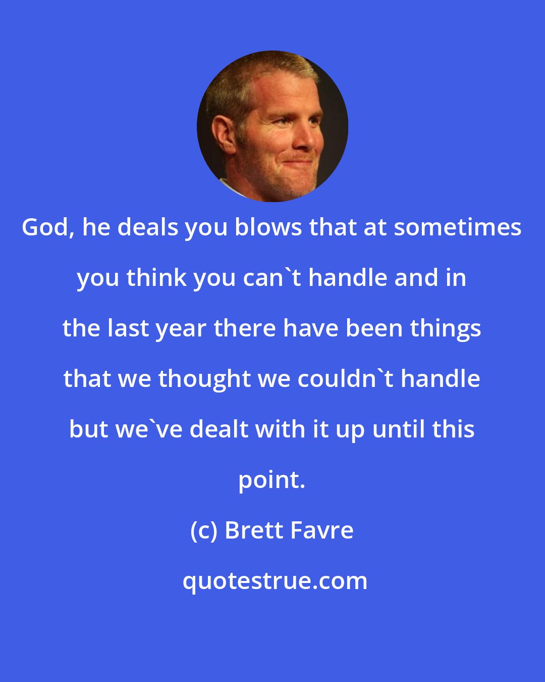 Brett Favre: God, he deals you blows that at sometimes you think you can't handle and in the last year there have been things that we thought we couldn't handle but we've dealt with it up until this point.