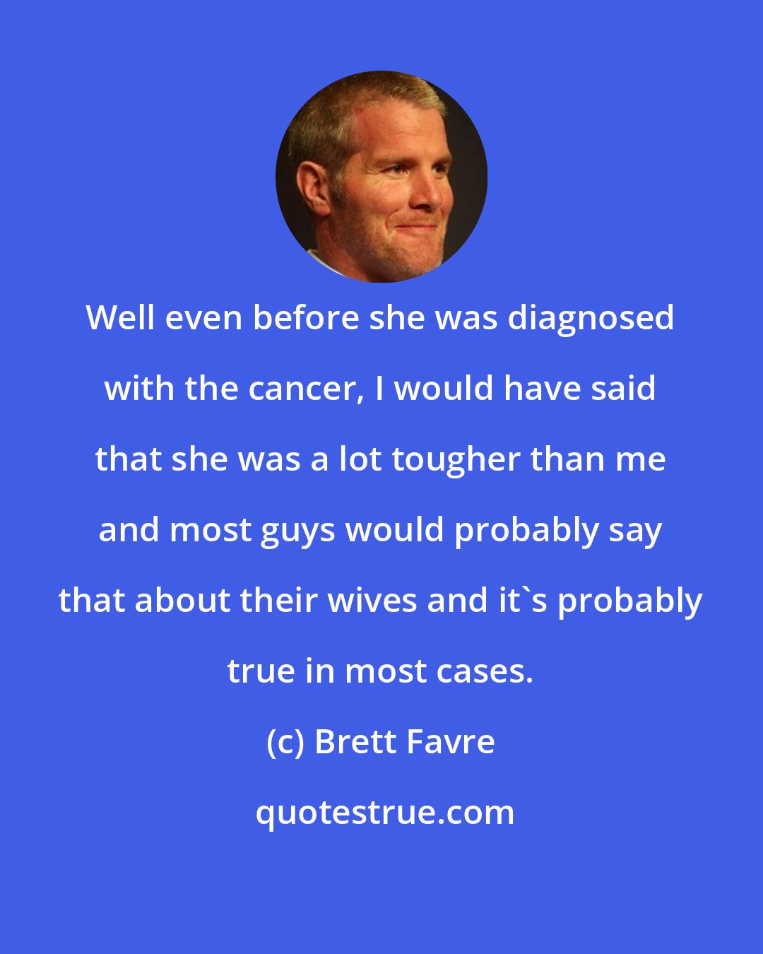 Brett Favre: Well even before she was diagnosed with the cancer, I would have said that she was a lot tougher than me and most guys would probably say that about their wives and it's probably true in most cases.