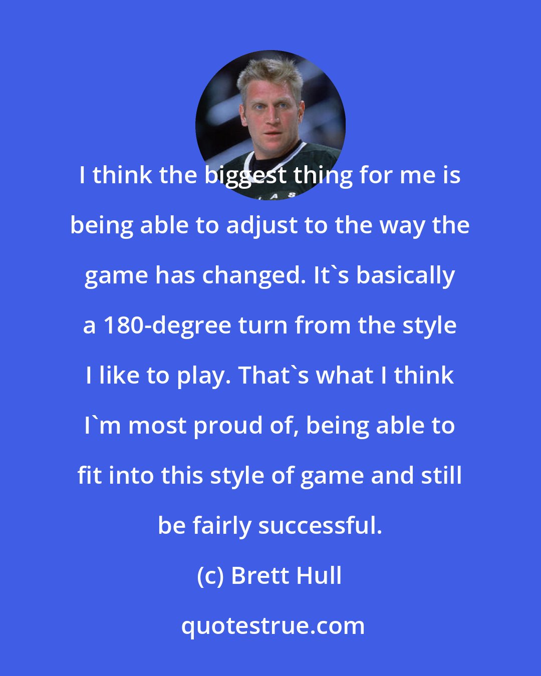 Brett Hull: I think the biggest thing for me is being able to adjust to the way the game has changed. It's basically a 180-degree turn from the style I like to play. That's what I think I'm most proud of, being able to fit into this style of game and still be fairly successful.