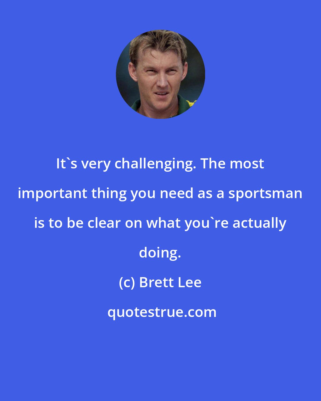 Brett Lee: It's very challenging. The most important thing you need as a sportsman is to be clear on what you're actually doing.