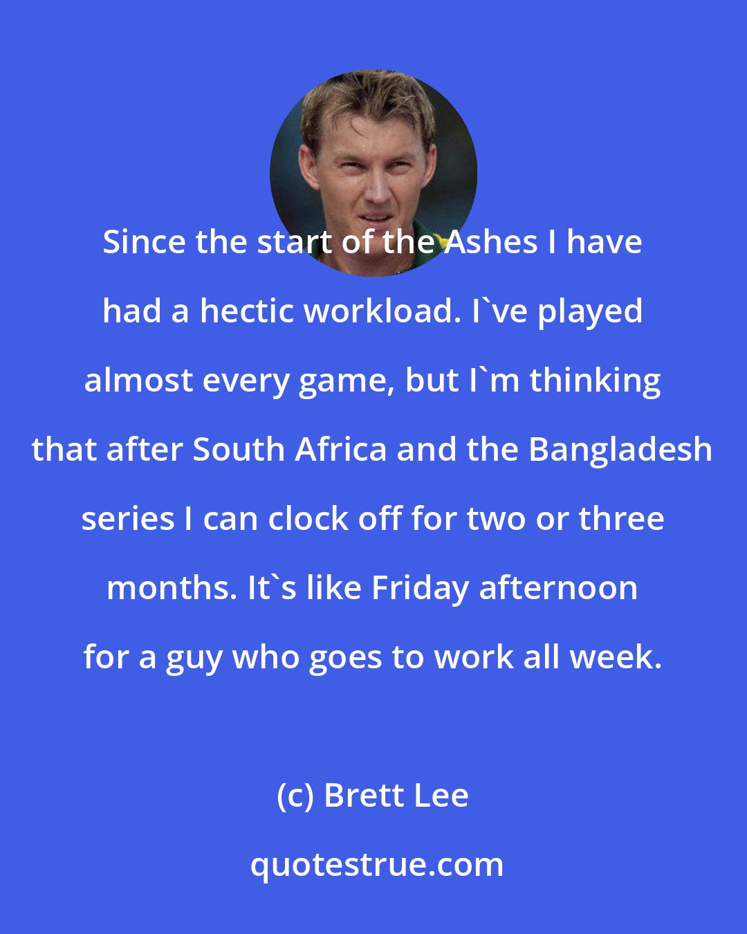 Brett Lee: Since the start of the Ashes I have had a hectic workload. I've played almost every game, but I'm thinking that after South Africa and the Bangladesh series I can clock off for two or three months. It's like Friday afternoon for a guy who goes to work all week.