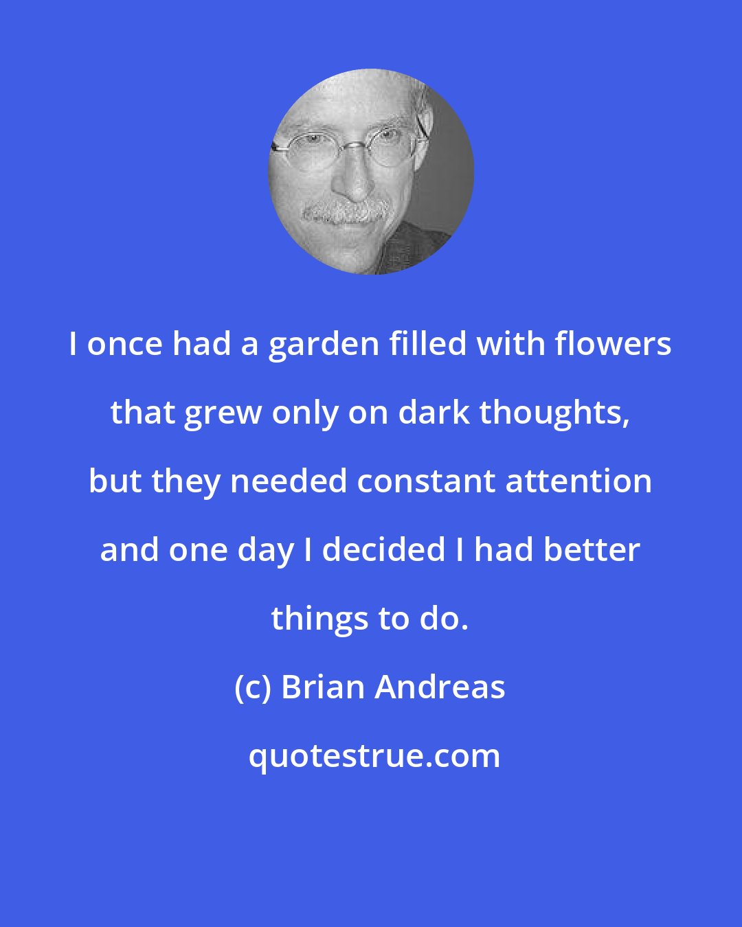 Brian Andreas: I once had a garden filled with flowers that grew only on dark thoughts, but they needed constant attention and one day I decided I had better things to do.