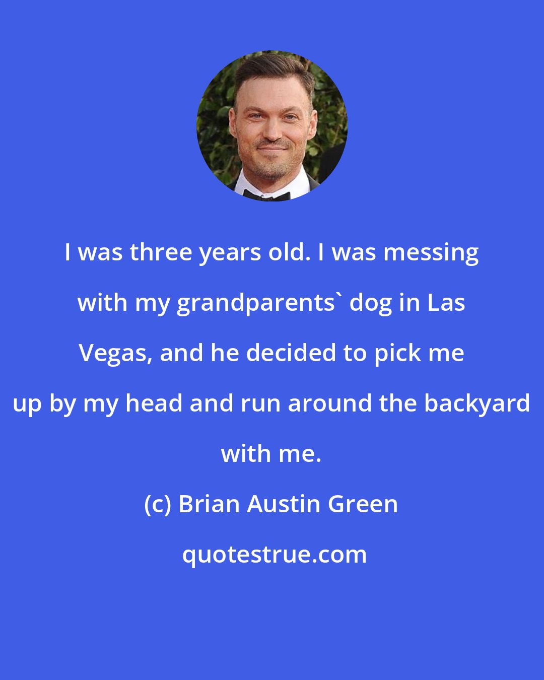 Brian Austin Green: I was three years old. I was messing with my grandparents' dog in Las Vegas, and he decided to pick me up by my head and run around the backyard with me.