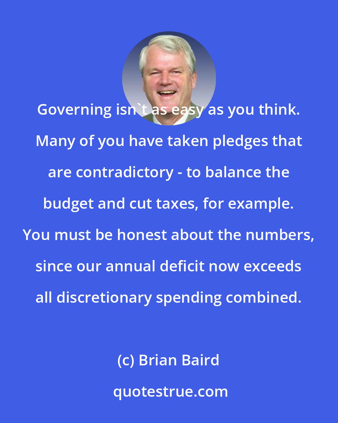 Brian Baird: Governing isn't as easy as you think. Many of you have taken pledges that are contradictory - to balance the budget and cut taxes, for example. You must be honest about the numbers, since our annual deficit now exceeds all discretionary spending combined.