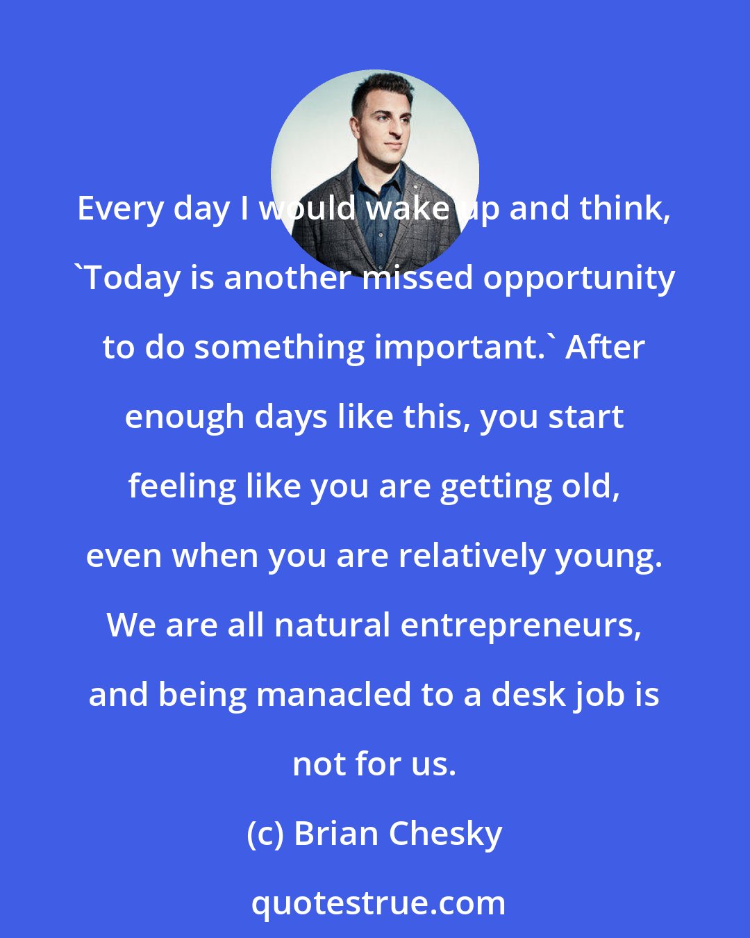 Brian Chesky: Every day I would wake up and think, 'Today is another missed opportunity to do something important.' After enough days like this, you start feeling like you are getting old, even when you are relatively young. We are all natural entrepreneurs, and being manacled to a desk job is not for us.