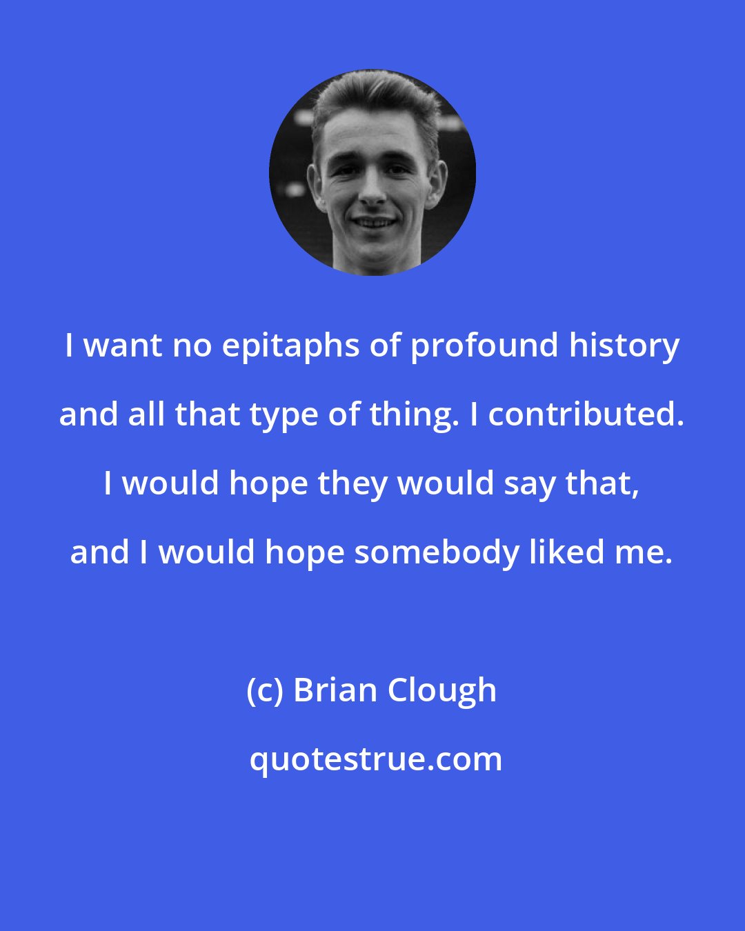 Brian Clough: I want no epitaphs of profound history and all that type of thing. I contributed. I would hope they would say that, and I would hope somebody liked me.