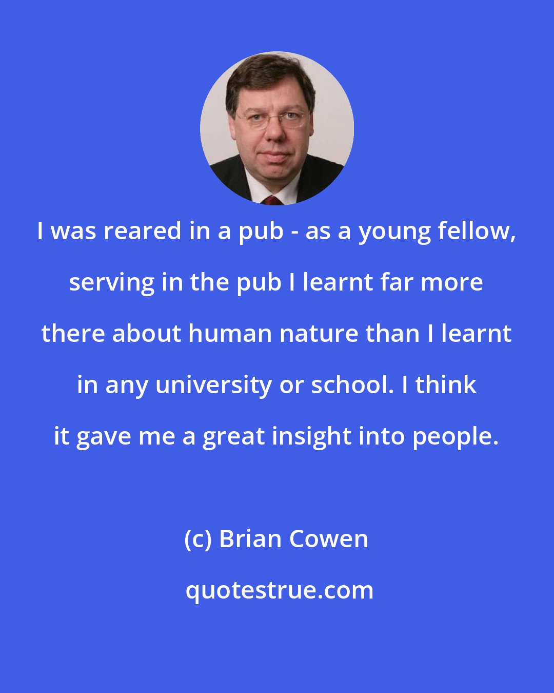 Brian Cowen: I was reared in a pub - as a young fellow, serving in the pub I learnt far more there about human nature than I learnt in any university or school. I think it gave me a great insight into people.