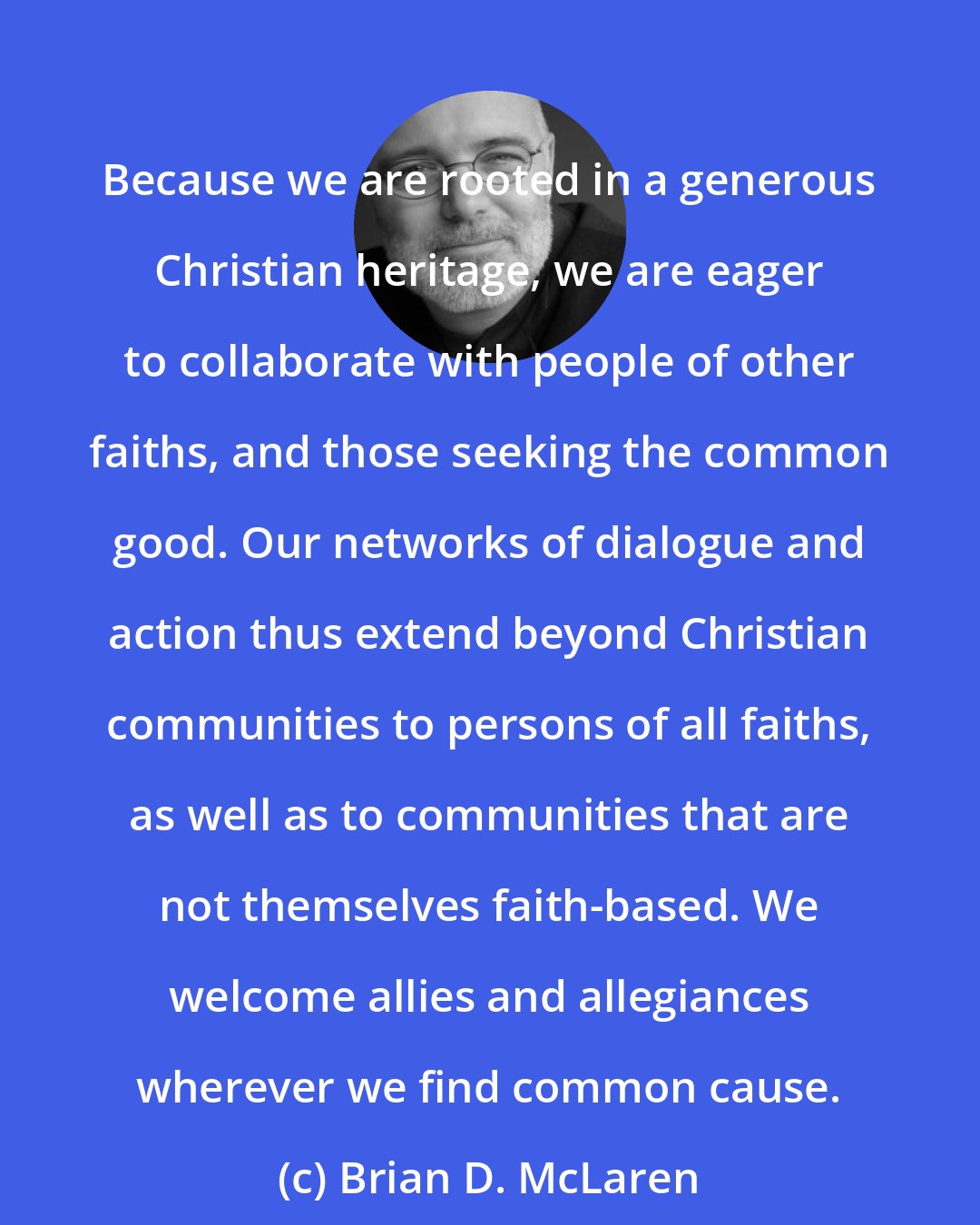 Brian D. McLaren: Because we are rooted in a generous Christian heritage, we are eager to collaborate with people of other faiths, and those seeking the common good. Our networks of dialogue and action thus extend beyond Christian communities to persons of all faiths, as well as to communities that are not themselves faith-based. We welcome allies and allegiances wherever we find common cause.