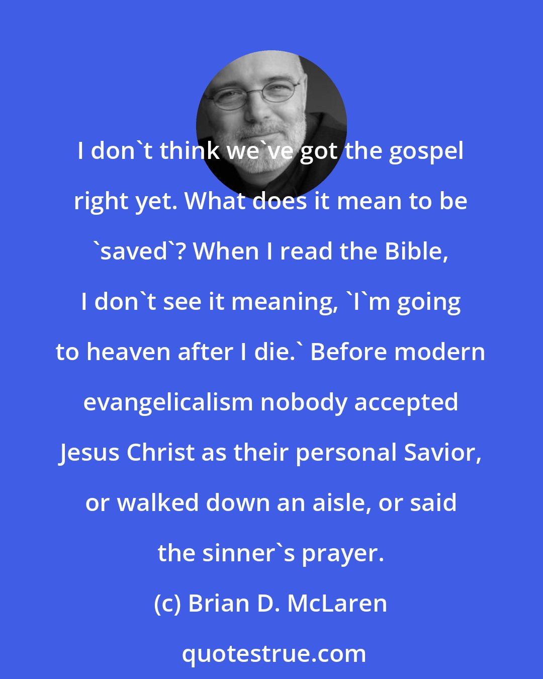 Brian D. McLaren: I don't think we've got the gospel right yet. What does it mean to be 'saved'? When I read the Bible, I don't see it meaning, 'I'm going to heaven after I die.' Before modern evangelicalism nobody accepted Jesus Christ as their personal Savior, or walked down an aisle, or said the sinner's prayer.