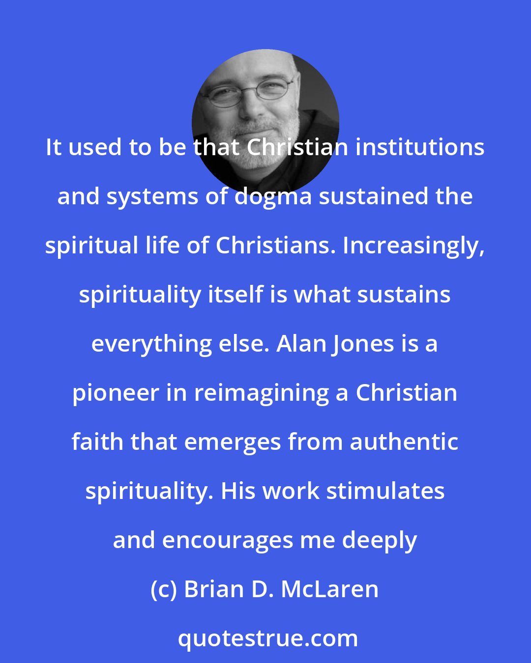 Brian D. McLaren: It used to be that Christian institutions and systems of dogma sustained the spiritual life of Christians. Increasingly, spirituality itself is what sustains everything else. Alan Jones is a pioneer in reimagining a Christian faith that emerges from authentic spirituality. His work stimulates and encourages me deeply