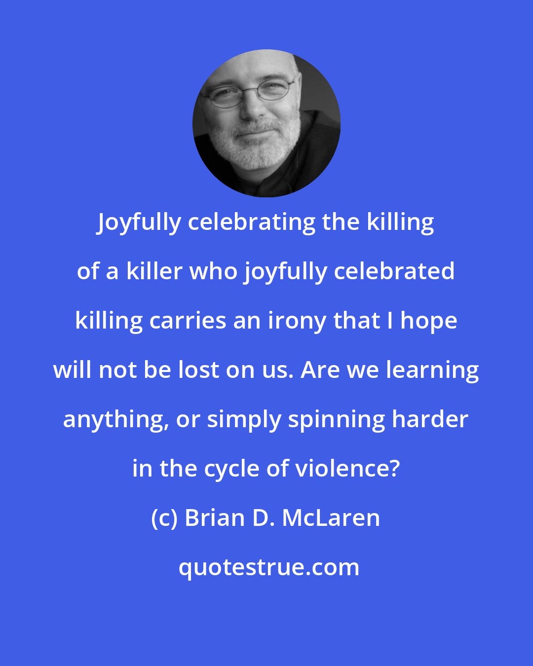 Brian D. McLaren: Joyfully celebrating the killing of a killer who joyfully celebrated killing carries an irony that I hope will not be lost on us. Are we learning anything, or simply spinning harder in the cycle of violence?