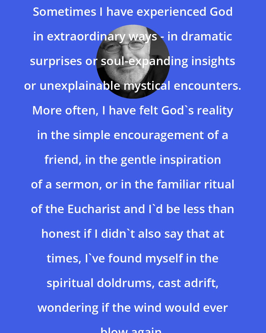 Brian D. McLaren: Sometimes I have experienced God in extraordinary ways - in dramatic surprises or soul-expanding insights or unexplainable mystical encounters. More often, I have felt God's reality in the simple encouragement of a friend, in the gentle inspiration of a sermon, or in the familiar ritual of the Eucharist and I'd be less than honest if I didn't also say that at times, I've found myself in the spiritual doldrums, cast adrift, wondering if the wind would ever blow again.