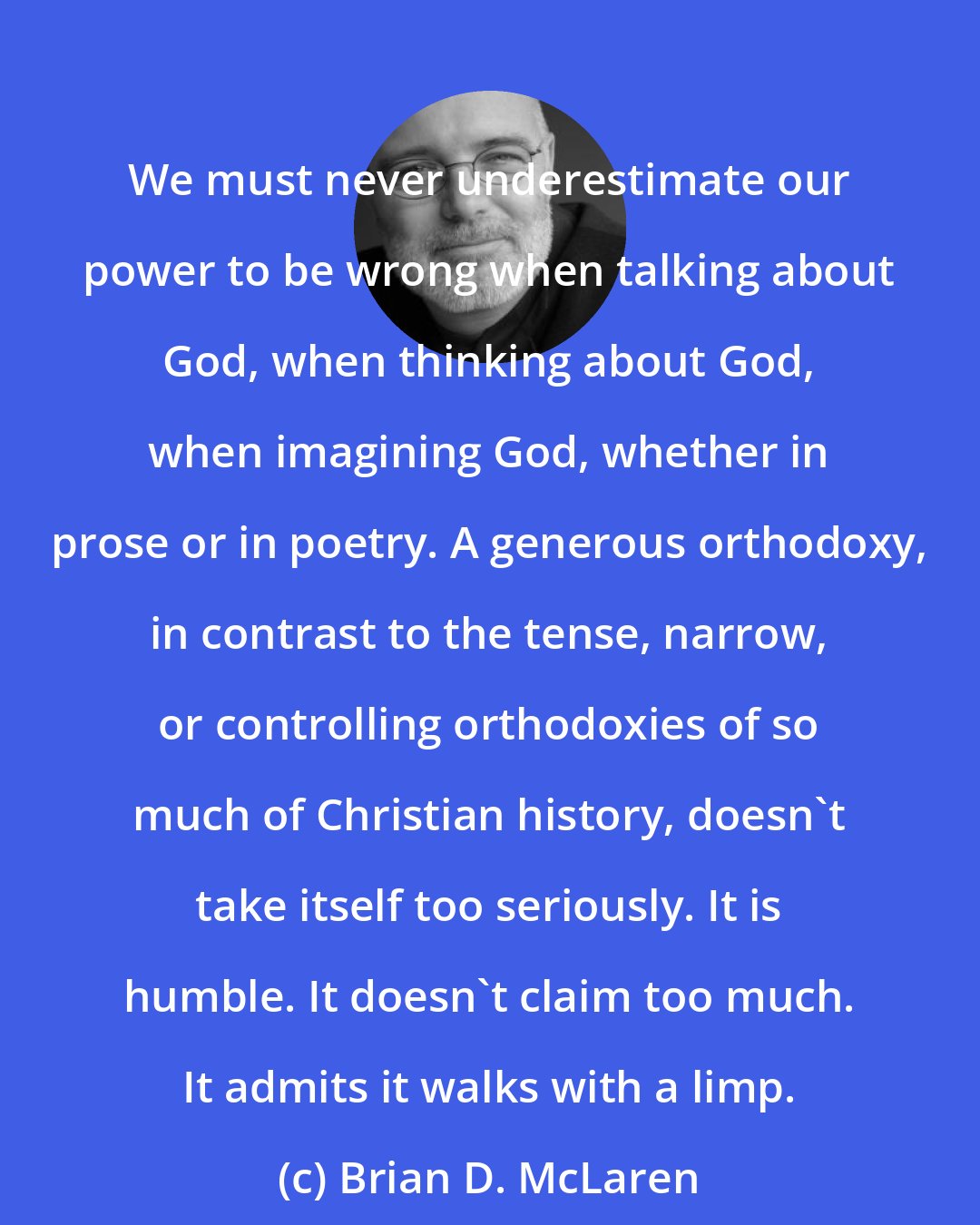 Brian D. McLaren: We must never underestimate our power to be wrong when talking about God, when thinking about God, when imagining God, whether in prose or in poetry. A generous orthodoxy, in contrast to the tense, narrow, or controlling orthodoxies of so much of Christian history, doesn't take itself too seriously. It is humble. It doesn't claim too much. It admits it walks with a limp.