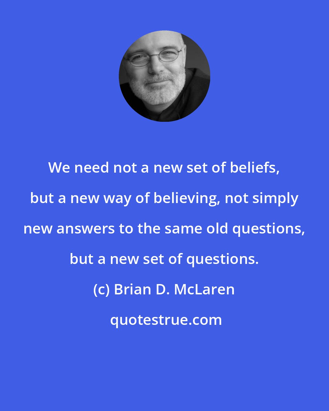 Brian D. McLaren: We need not a new set of beliefs, but a new way of believing, not simply new answers to the same old questions, but a new set of questions.