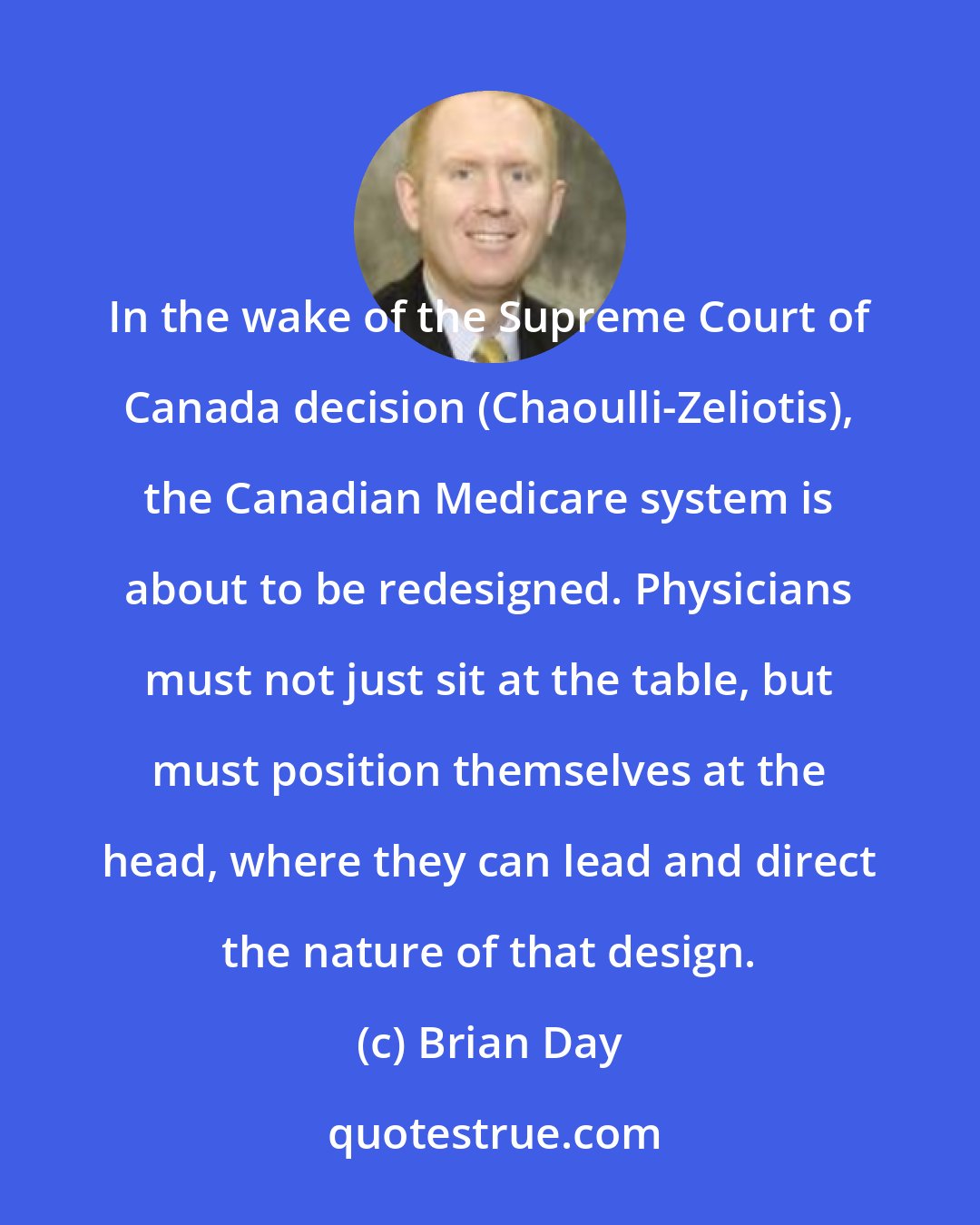 Brian Day: In the wake of the Supreme Court of Canada decision (Chaoulli-Zeliotis), the Canadian Medicare system is about to be redesigned. Physicians must not just sit at the table, but must position themselves at the head, where they can lead and direct the nature of that design.