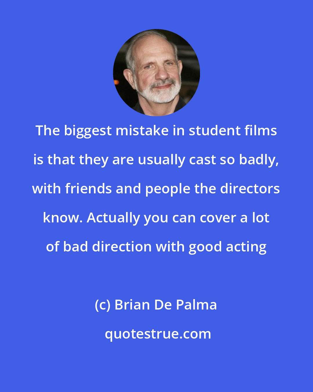 Brian De Palma: The biggest mistake in student films is that they are usually cast so badly, with friends and people the directors know. Actually you can cover a lot of bad direction with good acting